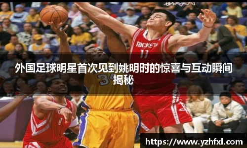 外国足球明星首次见到姚明时的惊喜与互动瞬间揭秘